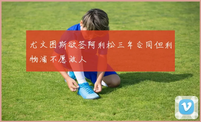 尤文图斯欲签阿利松三年合同但利物浦不愿放人