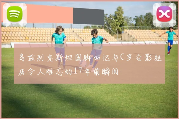 乌兹别克斯坦国脚回忆与C罗合影经历令人难忘的17年前瞬间