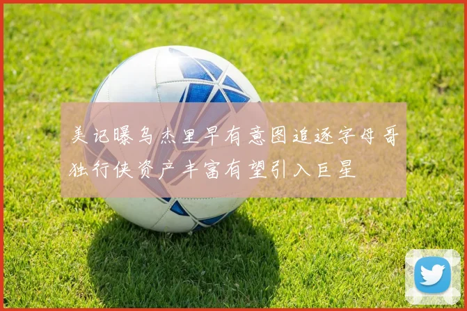 美记曝乌杰里早有意图追逐字母哥独行侠资产丰富有望引入巨星