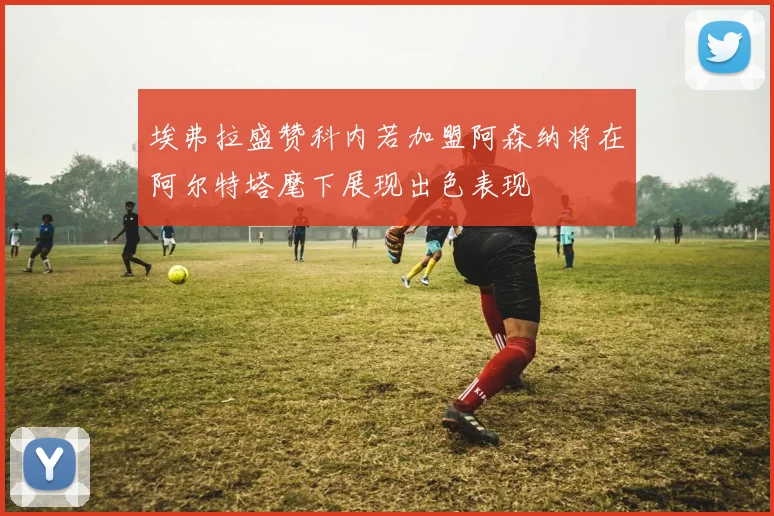 埃弗拉盛赞科内若加盟阿森纳将在阿尔特塔麾下展现出色表现