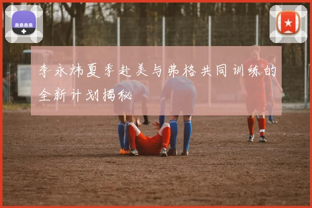 李永炜夏季赴美与弗格共同训练的全新计划揭秘