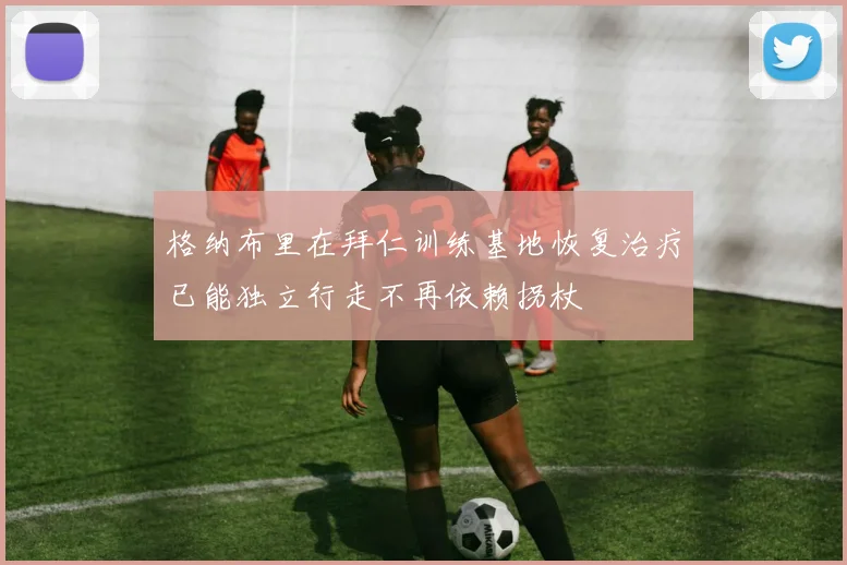 格纳布里在拜仁训练基地恢复治疗已能独立行走不再依赖拐杖
