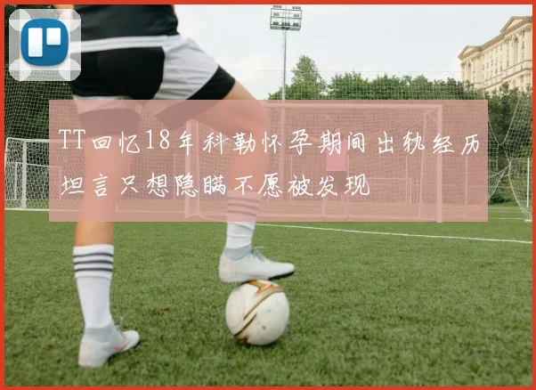 TT回忆18年科勒怀孕期间出轨经历坦言只想隐瞒不愿被发现