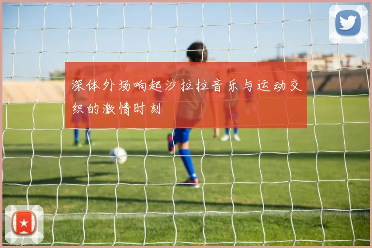 深体外场响起沙拉拉音乐与运动交织的激情时刻